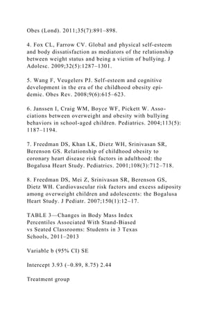 Obes (Lond). 2011;35(7):891–898.
4. Fox CL, Farrow CV. Global and physical self-esteem
and body dissatisfaction as mediators of the relationship
between weight status and being a victim of bullying. J
Adolesc. 2009;32(5):1287–1301.
5. Wang F, Veugelers PJ. Self-esteem and cognitive
development in the era of the childhood obesity epi-
demic. Obes Rev. 2008;9(6):615–623.
6. Janssen I, Craig WM, Boyce WF, Pickett W. Asso-
ciations between overweight and obesity with bullying
behaviors in school-aged children. Pediatrics. 2004;113(5):
1187–1194.
7. Freedman DS, Khan LK, Dietz WH, Srinivasan SR,
Berenson GS. Relationship of childhood obesity to
coronary heart disease risk factors in adulthood: the
Bogalusa Heart Study. Pediatrics. 2001;108(3):712–718.
8. Freedman DS, Mei Z, Srinivasan SR, Berenson GS,
Dietz WH. Cardiovascular risk factors and excess adiposity
among overweight children and adolescents: the Bogalusa
Heart Study. J Pediatr. 2007;150(1):12–17.
TABLE 3—Changes in Body Mass Index
Percentiles Associated With Stand-Biased
vs Seated Classrooms: Students in 3 Texas
Schools, 2011–2013
Variable b (95% CI) SE
Intercept 3.93 (–0.89, 8.75) 2.44
Treatment group
 