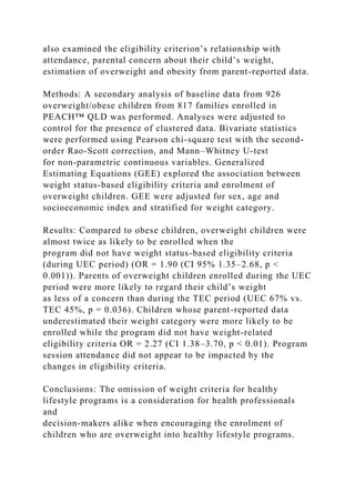also examined the eligibility criterion’s relationship with
attendance, parental concern about their child’s weight,
estimation of overweight and obesity from parent-reported data.
Methods: A secondary analysis of baseline data from 926
overweight/obese children from 817 families enrolled in
PEACH™ QLD was performed. Analyses were adjusted to
control for the presence of clustered data. Bivariate statistics
were performed using Pearson chi-square test with the second-
order Rao-Scott correction, and Mann–Whitney U-test
for non-parametric continuous variables. Generalized
Estimating Equations (GEE) explored the association between
weight status-based eligibility criteria and enrolment of
overweight children. GEE were adjusted for sex, age and
socioeconomic index and stratified for weight category.
Results: Compared to obese children, overweight children were
almost twice as likely to be enrolled when the
program did not have weight status-based eligibility criteria
(during UEC period) (OR = 1.90 (CI 95% 1.35–2.68, p <
0.001)). Parents of overweight children enrolled during the UEC
period were more likely to regard their child’s weight
as less of a concern than during the TEC period (UEC 67% vs.
TEC 45%, p = 0.036). Children whose parent-reported data
underestimated their weight category were more likely to be
enrolled while the program did not have weight-related
eligibility criteria OR = 2.27 (CI 1.38–3.70, p < 0.01). Program
session attendance did not appear to be impacted by the
changes in eligibility criteria.
Conclusions: The omission of weight criteria for healthy
lifestyle programs is a consideration for health professionals
and
decision-makers alike when encouraging the enrolment of
children who are overweight into healthy lifestyle programs.
 