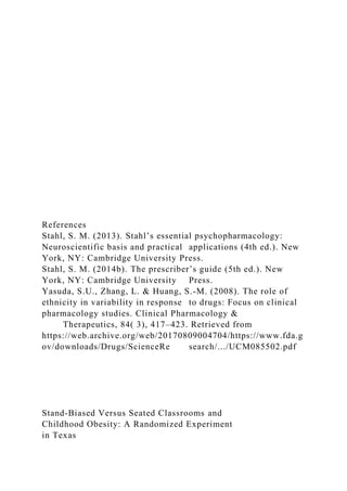 References
Stahl, S. M. (2013). Stahl’s essential psychopharmacology:
Neuroscientific basis and practical applications (4th ed.). New
York, NY: Cambridge University Press.
Stahl, S. M. (2014b). The prescriber’s guide (5th ed.). New
York, NY: Cambridge University Press.
Yasuda, S.U., Zhang, L. & Huang, S.-M. (2008). The role of
ethnicity in variability in response to drugs: Focus on clinical
pharmacology studies. Clinical Pharmacology &
Therapeutics, 84( 3), 417–423. Retrieved from
https://web.archive.org/web/20170809004704/https://www.fda.g
ov/downloads/Drugs/ScienceRe search/.../UCM085502.pdf
Stand-Biased Versus Seated Classrooms and
Childhood Obesity: A Randomized Experiment
in Texas
 