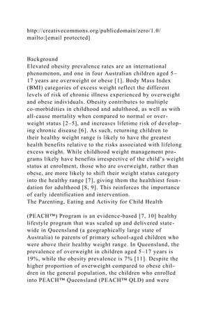 http://creativecommons.org/publicdomain/zero/1.0/
mailto:[email protected]
Background
Elevated obesity prevalence rates are an international
phenomenon, and one in four Australian children aged 5–
17 years are overweight or obese [1]. Body Mass Index
(BMI) categories of excess weight reflect the different
levels of risk of chronic illness experienced by overweight
and obese individuals. Obesity contributes to multiple
co-morbidities in childhood and adulthood, as well as with
all-cause mortality when compared to normal or over-
weight status [2–5], and increases lifetime risk of develop-
ing chronic disease [6]. As such, returning children to
their healthy weight range is likely to have the greatest
health benefits relative to the risks associated with lifelong
excess weight. While childhood weight management pro-
grams likely have benefits irrespective of the child’s weight
status at enrolment, those who are overweight, rather than
obese, are more likely to shift their weight status category
into the healthy range [7], giving them the healthiest foun-
dation for adulthood [8, 9]. This reinforces the importance
of early identification and intervention.
The Parenting, Eating and Activity for Child Health
(PEACH™) Program is an evidence-based [7, 10] healthy
lifestyle program that was scaled up and delivered state-
wide in Queensland (a geographically large state of
Australia) to parents of primary school-aged children who
were above their healthy weight range. In Queensland, the
prevalence of overweight in children aged 5–17 years is
19%, while the obesity prevalence is 7% [11]. Despite the
higher proportion of overweight compared to obese chil-
dren in the general population, the children who enrolled
into PEACH™ Queensland (PEACH™ QLD) and were
 
