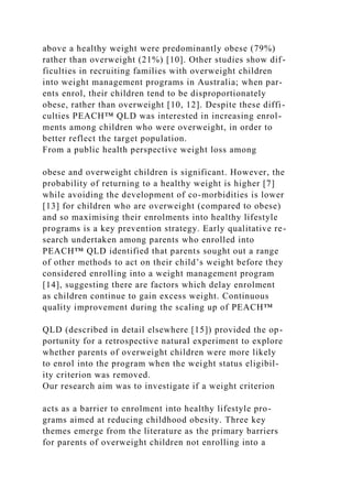 above a healthy weight were predominantly obese (79%)
rather than overweight (21%) [10]. Other studies show dif-
ficulties in recruiting families with overweight children
into weight management programs in Australia; when par-
ents enrol, their children tend to be disproportionately
obese, rather than overweight [10, 12]. Despite these diffi-
culties PEACH™ QLD was interested in increasing enrol-
ments among children who were overweight, in order to
better reflect the target population.
From a public health perspective weight loss among
obese and overweight children is significant. However, the
probability of returning to a healthy weight is higher [7]
while avoiding the development of co-morbidities is lower
[13] for children who are overweight (compared to obese)
and so maximising their enrolments into healthy lifestyle
programs is a key prevention strategy. Early qualitative re-
search undertaken among parents who enrolled into
PEACH™ QLD identified that parents sought out a range
of other methods to act on their child’s weight before they
considered enrolling into a weight management program
[14], suggesting there are factors which delay enrolment
as children continue to gain excess weight. Continuous
quality improvement during the scaling up of PEACH™
QLD (described in detail elsewhere [15]) provided the op-
portunity for a retrospective natural experiment to explore
whether parents of overweight children were more likely
to enrol into the program when the weight status eligibil-
ity criterion was removed.
Our research aim was to investigate if a weight criterion
acts as a barrier to enrolment into healthy lifestyle pro-
grams aimed at reducing childhood obesity. Three key
themes emerge from the literature as the primary barriers
for parents of overweight children not enrolling into a
 