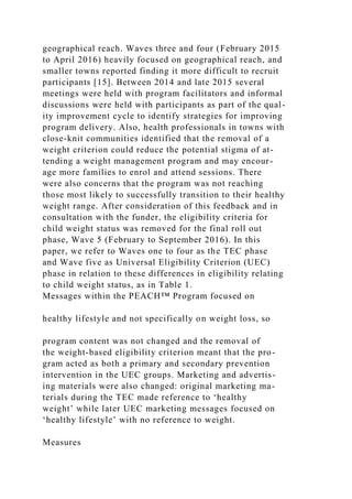 geographical reach. Waves three and four (February 2015
to April 2016) heavily focused on geographical reach, and
smaller towns reported finding it more difficult to recruit
participants [15]. Between 2014 and late 2015 several
meetings were held with program facilitators and informal
discussions were held with participants as part of the qual-
ity improvement cycle to identify strategies for improving
program delivery. Also, health professionals in towns with
close-knit communities identified that the removal of a
weight criterion could reduce the potential stigma of at-
tending a weight management program and may encour-
age more families to enrol and attend sessions. There
were also concerns that the program was not reaching
those most likely to successfully transition to their healthy
weight range. After consideration of this feedback and in
consultation with the funder, the eligibility criteria for
child weight status was removed for the final roll out
phase, Wave 5 (February to September 2016). In this
paper, we refer to Waves one to four as the TEC phase
and Wave five as Universal Eligibility Criterion (UEC)
phase in relation to these differences in eligibility relating
to child weight status, as in Table 1.
Messages within the PEACH™ Program focused on
healthy lifestyle and not specifically on weight loss, so
program content was not changed and the removal of
the weight-based eligibility criterion meant that the pro-
gram acted as both a primary and secondary prevention
intervention in the UEC groups. Marketing and advertis-
ing materials were also changed: original marketing ma-
terials during the TEC made reference to ‘healthy
weight’ while later UEC marketing messages focused on
‘healthy lifestyle’ with no reference to weight.
Measures
 