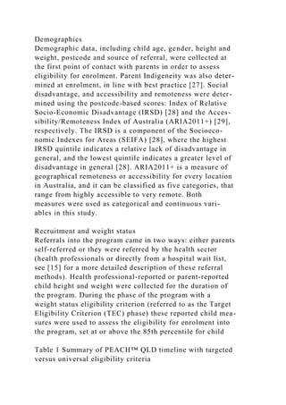Demographics
Demographic data, including child age, gender, height and
weight, postcode and source of referral, were collected at
the first point of contact with parents in order to assess
eligibility for enrolment. Parent Indigeneity was also deter-
mined at enrolment, in line with best practice [27]. Social
disadvantage, and accessibility and remoteness were deter-
mined using the postcode-based scores: Index of Relative
Socio-Economic Disadvantage (IRSD) [28] and the Acces-
sibility/Remoteness Index of Australia (ARIA2011+) [29],
respectively. The IRSD is a component of the Socioeco-
nomic Indexes for Areas (SEIFA) [28], where the highest
IRSD quintile indicates a relative lack of disadvantage in
general, and the lowest quintile indicates a greater level of
disadvantage in general [28]. ARIA2011+ is a measure of
geographical remoteness or accessibility for every location
in Australia, and it can be classified as five categories, that
range from highly accessible to very remote. Both
measures were used as categorical and continuous vari-
ables in this study.
Recruitment and weight status
Referrals into the program came in two ways: either parents
self-referred or they were referred by the health sector
(health professionals or directly from a hospital wait list,
see [15] for a more detailed description of these referral
methods). Health professional-reported or parent-reported
child height and weight were collected for the duration of
the program. During the phase of the program with a
weight status eligibility criterion (referred to as the Target
Eligibility Criterion (TEC) phase) these reported child mea-
sures were used to assess the eligibility for enrolment into
the program, set at or above the 85th percentile for child
Table 1 Summary of PEACH™ QLD timeline with targeted
versus universal eligibility criteria
 