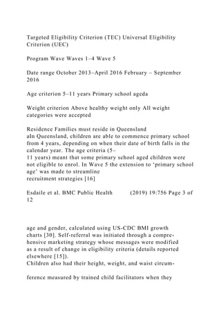 Targeted Eligibility Criterion (TEC) Universal Eligibility
Criterion (UEC)
Program Wave Waves 1–4 Wave 5
Date range October 2013–April 2016 February – September
2016
Age criterion 5–11 years Primary school ageda
Weight criterion Above healthy weight only All weight
categories were accepted
Residence Families must reside in Queensland
aIn Queensland, children are able to commence primary school
from 4 years, depending on when their date of birth falls in the
calendar year. The age criteria (5–
11 years) meant that some primary school aged children were
not eligible to enrol. In Wave 5 the extension to ‘primary school
age’ was made to streamline
recruitment strategies [16]
Esdaile et al. BMC Public Health (2019) 19:756 Page 3 of
12
age and gender, calculated using US-CDC BMI growth
charts [30]. Self-referral was initiated through a compre-
hensive marketing strategy whose messages were modified
as a result of change in eligibility criteria (details reported
elsewhere [15]).
Children also had their height, weight, and waist circum-
ference measured by trained child facilitators when they
 