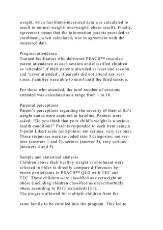 weight, when facilitator-measured data was calculated to
result in normal weight/ overweight/ obese result). Finally,
agreement meant that the information parents provided at
enrolment, when calculated, was in agreement with the
measured data.
Program attendance
Trained facilitators who delivered PEACH™ recorded
parent attendance at each session and classified children
as ‘attended’ if their parents attended at least one session
and ‘never attended’, if parents did not attend any ses-
sions. Families were able to enrol until the third session.
For those who attended, the total number of sessions
attended was calculated as a range from 1 to 10.
Parental perceptions
Parent’s perceptions regarding the severity of their child’s
weight status were captured at baseline. Parents were
asked: “Do you think that your child’s weight is a serious
health condition?” Parents responded to each item using a
5-point Likert scale (end points: not serious, very serious).
These responses were re-coded into 3 categories: not ser-
ious (answers 1 and 2), serious (answer 3), very serious
(answers 4 and 5).
Sample and statistical analysis
Children above their healthy weight at enrolment were
selected in order to directly compare differences be-
tween participants in PEACH™ QLD with UEC and
TEC. These children were classified as overweight or
obese (including children classified as obese/morbidly
obese according to IOTF extended) [31].
The program allowed for multiple children from the
same family to be enrolled into the program. This led to
 