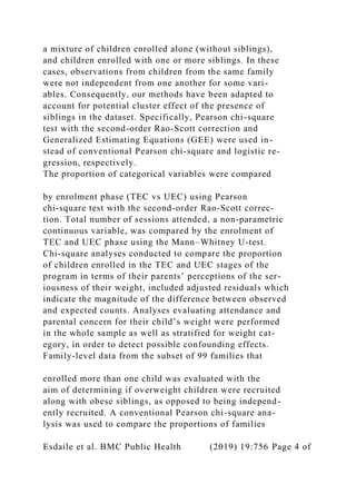 a mixture of children enrolled alone (without siblings),
and children enrolled with one or more siblings. In these
cases, observations from children from the same family
were not independent from one another for some vari-
ables. Consequently, our methods have been adapted to
account for potential cluster effect of the presence of
siblings in the dataset. Specifically, Pearson chi-square
test with the second-order Rao-Scott correction and
Generalized Estimating Equations (GEE) were used in-
stead of conventional Pearson chi-square and logistic re-
gression, respectively.
The proportion of categorical variables were compared
by enrolment phase (TEC vs UEC) using Pearson
chi-square test with the second-order Rao-Scott correc-
tion. Total number of sessions attended, a non-parametric
continuous variable, was compared by the enrolment of
TEC and UEC phase using the Mann–Whitney U-test.
Chi-square analyses conducted to compare the proportion
of children enrolled in the TEC and UEC stages of the
program in terms of their parents’ perceptions of the ser-
iousness of their weight, included adjusted residuals which
indicate the magnitude of the difference between observed
and expected counts. Analyses evaluating attendance and
parental concern for their child’s weight were performed
in the whole sample as well as stratified for weight cat-
egory, in order to detect possible confounding effects.
Family-level data from the subset of 99 families that
enrolled more than one child was evaluated with the
aim of determining if overweight children were recruited
along with obese siblings, as opposed to being independ-
ently recruited. A conventional Pearson chi-square ana-
lysis was used to compare the proportions of families
Esdaile et al. BMC Public Health (2019) 19:756 Page 4 of
 