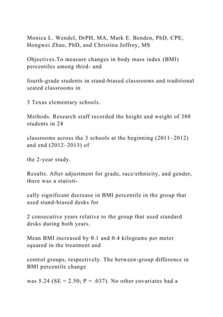 Monica L. Wendel, DrPH, MA, Mark E. Benden, PhD, CPE,
Hongwei Zhao, PhD, and Christina Jeffrey, MS
Objectives.To measure changes in body mass index (BMI)
percentiles among third- and
fourth-grade students in stand-biased classrooms and traditional
seated classrooms in
3 Texas elementary schools.
Methods. Research staff recorded the height and weight of 380
students in 24
classrooms across the 3 schools at the beginning (2011–2012)
and end (2012–2013) of
the 2-year study.
Results. After adjustment for grade, race/ethnicity, and gender,
there was a statisti-
cally significant decrease in BMI percentile in the group that
used stand-biased desks for
2 consecutive years relative to the group that used standard
desks during both years.
Mean BMI increased by 0.1 and 0.4 kilograms per meter
squared in the treatment and
control groups, respectively. The between-group difference in
BMI percentile change
was 5.24 (SE = 2.50; P = .037). No other covariates had a
 