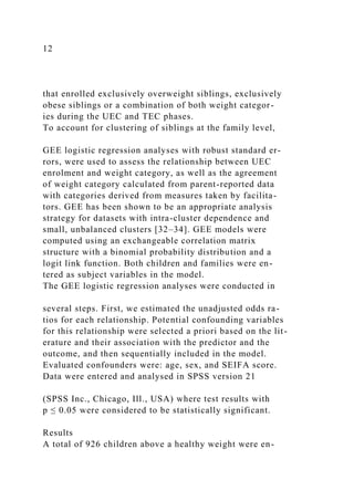 12
that enrolled exclusively overweight siblings, exclusively
obese siblings or a combination of both weight categor-
ies during the UEC and TEC phases.
To account for clustering of siblings at the family level,
GEE logistic regression analyses with robust standard er-
rors, were used to assess the relationship between UEC
enrolment and weight category, as well as the agreement
of weight category calculated from parent-reported data
with categories derived from measures taken by facilita-
tors. GEE has been shown to be an appropriate analysis
strategy for datasets with intra-cluster dependence and
small, unbalanced clusters [32–34]. GEE models were
computed using an exchangeable correlation matrix
structure with a binomial probability distribution and a
logit link function. Both children and families were en-
tered as subject variables in the model.
The GEE logistic regression analyses were conducted in
several steps. First, we estimated the unadjusted odds ra-
tios for each relationship. Potential confounding variables
for this relationship were selected a priori based on the lit-
erature and their association with the predictor and the
outcome, and then sequentially included in the model.
Evaluated confounders were: age, sex, and SEIFA score.
Data were entered and analysed in SPSS version 21
(SPSS Inc., Chicago, Ill., USA) where test results with
p ≤ 0.05 were considered to be statistically significant.
Results
A total of 926 children above a healthy weight were en-
 