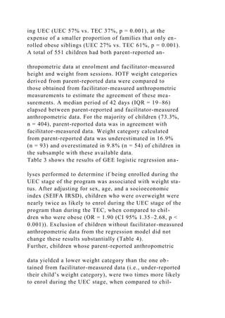 ing UEC (UEC 57% vs. TEC 37%, p = 0.001), at the
expense of a smaller proportion of families that only en-
rolled obese siblings (UEC 27% vs. TEC 61%, p = 0.001).
A total of 551 children had both parent-reported an-
thropometric data at enrolment and facilitator-measured
height and weight from sessions. IOTF weight categories
derived from parent-reported data were compared to
those obtained from facilitator-measured anthropometric
measurements to estimate the agreement of these mea-
surements. A median period of 42 days (IQR = 19–86)
elapsed between parent-reported and facilitator-measured
anthropometric data. For the majority of children (73.3%,
n = 404), parent-reported data was in agreement with
facilitator-measured data. Weight category calculated
from parent-reported data was underestimated in 16.9%
(n = 93) and overestimated in 9.8% (n = 54) of children in
the subsample with these available data.
Table 3 shows the results of GEE logistic regression ana-
lyses performed to determine if being enrolled during the
UEC stage of the program was associated with weight sta-
tus. After adjusting for sex, age, and a socioeconomic
index (SEIFA IRSD), children who were overweight were
nearly twice as likely to enrol during the UEC stage of the
program than during the TEC, when compared to chil-
dren who were obese (OR = 1.90 (CI 95% 1.35–2.68, p <
0.001)). Exclusion of children without facilitator-measured
anthropometric data from the regression model did not
change these results substantially (Table 4).
Further, children whose parent-reported anthropometric
data yielded a lower weight category than the one ob-
tained from facilitator-measured data (i.e., under-reported
their child’s weight category), were two times more likely
to enrol during the UEC stage, when compared to chil-
 