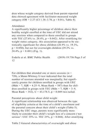 dren whose weight category derived from parent-reported
data showed agreement with facilitator-measured weight
category (OR = 2.27 (CI 1.38–3.70, p < 0.01), Table 4).
Attendance
A significantly higher percentage of children above their
healthy weight enrolled at the time of UEC did not attend
any sessions when compared to those enrolled in groups
with TEC (27.6% vs. 20.4%, p = 0.042). After stratifying for
weight status category, this association appeared to be sta-
tistically significant for obese children (26.9% vs. 19.3%,
p = 0.050), but not for overweight children (29.2% vs.
24.4%, p = 0.481) (Fig. 1).
Esdaile et al. BMC Public Health (2019) 19:756 Page 5 of
12
For children that attended one or more sessions (n =
720), a Mann-Whitney U-test indicated that the total
number of sessions attended was marginally, but signifi-
cantly greater for children enrolled in groups with UEC
(Mdn = 7, IQR = 4.25–9, Mean Rank = 387) than for chil-
dren enrolled in groups with TEC (Mdn = 7, IQR = 3–9,
Mean Rank = 352), U = 43,178.5, p = 0.049 two-tailed.
Parental perceptions about child weight
A significant relationship was observed between the type
of eligibility criteria at the time of a child’s enrolment and
the parental concern about their child’s weight (Table 5).
During the UEC stage, parents were significantly more
likely to consider their child’s weight less of a concern (‘not
serious’: UEC 35% vs. TEC 25%, p = 0.044). After stratifying
Table 2 General characteristics of overweight and obese
 