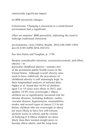 statistically significant impact
on BMI percentile changes.
Conclusions. Changing a classroom to a stand-biased
environment had a significant
effect on students’ BMI percentile, indicating the need to
redesign traditional classroom
environments. (Am J Public Health. 2016;106:1849–1854.
doi:10.2105/AJPH.2016.303323)
See also Galea and Vaughan, p. 1730.
Despite considerable attention, resourceinvestment, and effort,
obesity—in
particular childhood obesity—remains one
of the prominent public health issues in the
United States. Although overall obesity rates
seem to have stabilized, the prevalence of
childhood obesity is still alarmingly high. In
their longitudinal analysis of national data,
Ogden et al. found that 16.9% of children
aged 2 to 19 years were obese in 2012, and
another 14.9% were overweight.1 Obese
children are at significantly increased risk for
chronic diseases, including diabetes, cardio-
vascular disease, hypertension, osteoarthritis,
stroke, and several types of cancer.2,3 In ad-
dition, children who are overweight or obese
are more likely to have low self-esteem,
perform worse in school, and be victims
of bullying.4–6 Obese children are more
likely than their normal-weight peers to
become obese adults, and the long-term
 