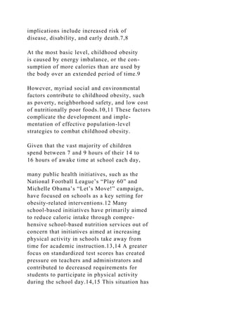 implications include increased risk of
disease, disability, and early death.7,8
At the most basic level, childhood obesity
is caused by energy imbalance, or the con-
sumption of more calories than are used by
the body over an extended period of time.9
However, myriad social and environmental
factors contribute to childhood obesity, such
as poverty, neighborhood safety, and low cost
of nutritionally poor foods.10,11 These factors
complicate the development and imple-
mentation of effective population-level
strategies to combat childhood obesity.
Given that the vast majority of children
spend between 7 and 9 hours of their 14 to
16 hours of awake time at school each day,
many public health initiatives, such as the
National Football League’s “Play 60” and
Michelle Obama’s “Let’s Move!” campaign,
have focused on schools as a key setting for
obesity-related interventions.12 Many
school-based initiatives have primarily aimed
to reduce caloric intake through compre-
hensive school-based nutrition services out of
concern that initiatives aimed at increasing
physical activity in schools take away from
time for academic instruction.13,14 A greater
focus on standardized test scores has created
pressure on teachers and administrators and
contributed to decreased requirements for
students to participate in physical activity
during the school day.14,15 This situation has
 