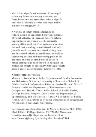 also led to significant amounts of prolonged
sedentary behaviors among students, and
these behaviors are associated with a signifi-
cant risk of chronic disease and measurable
metabolic changes.16,17
A variety of interventions designed to
reduce sitting or sedentary behavior, increase
physical activity, or increase passive caloric
expenditures have been tested, primarily
among office workers. One systematic review
showed that standing, stand-biased, and ad-
justable work stations decreased sitting time
and increased caloric expenditures, as well as
improving posture and decreasing pain.18 In
addition, the use of stand-biased desks in
office settings has been shown to mitigate the
biological effects of sitting.19 Although results
among adults are promising, relatively little
ABOUT THE AUTHORS
Monica L. Wendel is with the Department of Health Promotion
and Behavioral Sciences, University of Louisville School of
Public Health & Information Sciences, Louisville, KY. Mark E.
Benden is with the Department of Environmental and
Occupational Health, Texas A&M School of Public Health,
College Station. Hongwei Zhao is with the Department of
Epidemiology and Biostatistics, Texas A&M School of Public
Health. Christina Jeffrey is with the Department of Educational
Psychology, Texas A&M University.
Correspondence should be sent to Mark E. Benden, PhD, CPE,
1266 TAMU, College Station, TX 77843-1266 (e-mail:
[email protected]). Reprints can be ordered at
http://www.ajph.org by clicking the “Reprints” link.
 