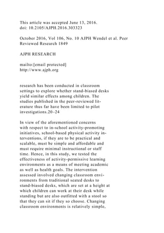 This article was accepted June 13, 2016.
doi: 10.2105/AJPH.2016.303323
October 2016, Vol 106, No. 10 AJPH Wendel et al. Peer
Reviewed Research 1849
AJPH RESEARCH
mailto:[email protected]
http://www.ajph.org
research has been conducted in classroom
settings to explore whether stand-biased desks
yield similar effects among children. The
studies published in the peer-reviewed lit-
erature thus far have been limited to pilot
investigations.20–24
In view of the aforementioned concerns
with respect to in-school activity-promoting
initiatives, school-based physical activity in-
terventions, if they are to be practical and
scalable, must be simple and affordable and
must require minimal instructional or staff
time. Hence, in this study, we tested the
effectiveness of activity-permissive learning
environments as a means of meeting academic
as well as health goals. The intervention
assessed involved changing classroom envi-
ronments from traditional seated desks to
stand-biased desks, which are set at a height at
which children can work at their desk while
standing but are also outfitted with a stool so
that they can sit if they so choose. Changing
classroom environments is relatively simple,
 