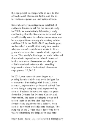 the equipment is comparable in cost to that
of traditional classroom desks, and the in-
tervention requires no instructional time.
Several earlier investigations established
evidence foundational for the current study.
In 2009, we conducted a laboratory study
confirming that the Sensewear Armband was
a sufficiently sensitive device to measure ca-
loric expenditures among elementary school
children.25 In the 2009–2010 academic year,
we launched a small pilot study to examine
whether use of stand-biased desks in first-
grade classrooms increased caloric expendi-
tures. That study’s findings not only indicated
that caloric expenditures indeed increased
in the treatment classrooms but also pro-
vided anecdotal evidence that standing
improved students’ behavioral classroom
engagement.22,26,27
In 2011, our research team began ex-
ploring ideal stand-biased desk designs for
classrooms. Partnering with Stand2Learn
(a small, ergonomically focused school fur-
niture design company) and supported by
a small business innovation research grant
from the Centers for Disease Control and
Prevention, the team developed desks and
tested them to ensure that they were af-
fordable and ergonomically correct, with
a small footprint and adequate storage. The
purpose of the 2-year study described here
was to determine the impact on students’
body mass index (BMI) of altering elementary
 