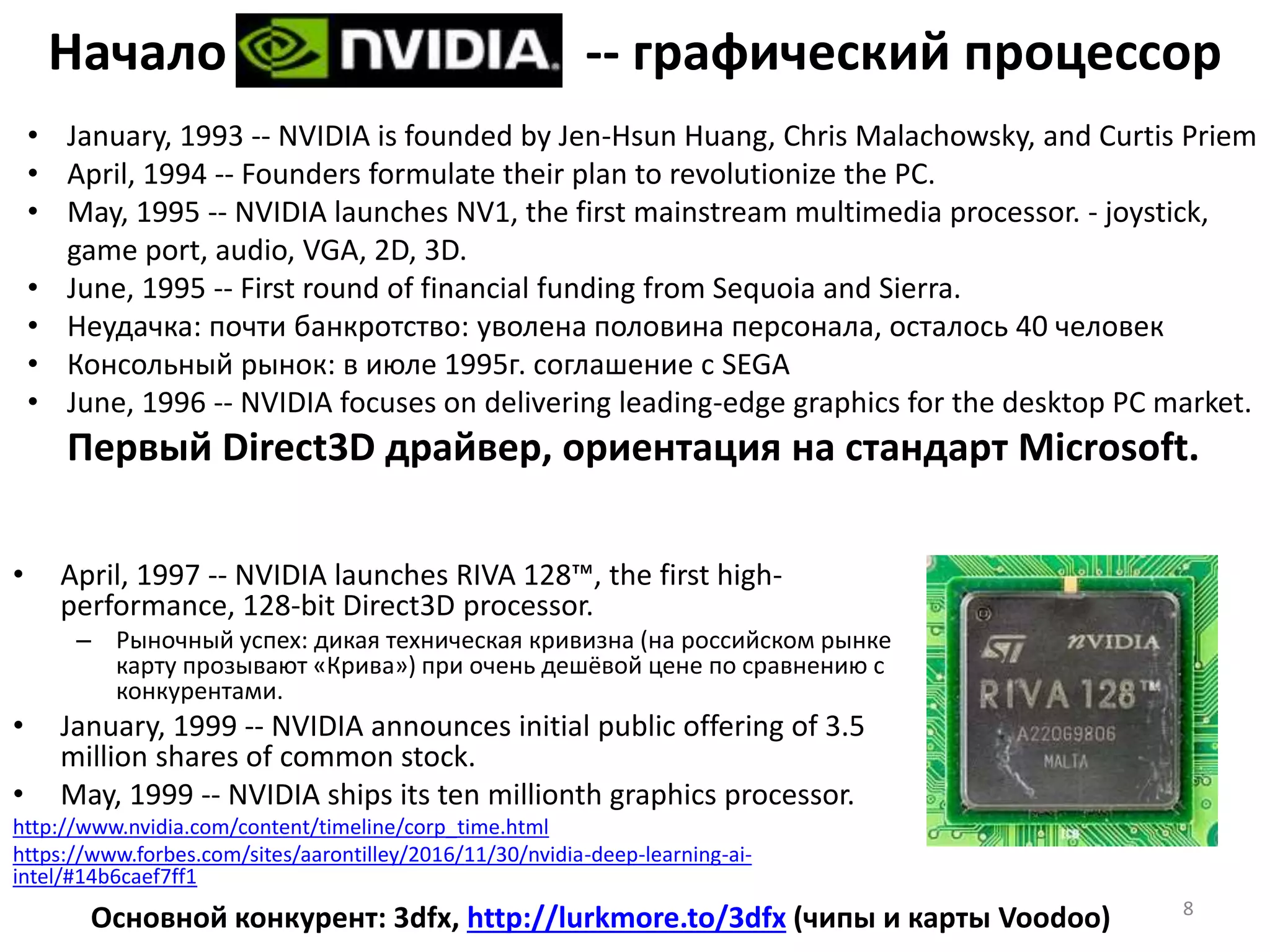 Начало -- графический процессор
• April, 1997 -- NVIDIA launches RIVA 128™, the first high-
performance, 128-bit Direct3D processor.
– Рыночный успех: дикая техническая кривизна (на российском рынке
карту прозывают «Крива») при очень дешёвой цене по сравнению с
конкурентами.
• January, 1999 -- NVIDIA announces initial public offering of 3.5
million shares of common stock.
• May, 1999 -- NVIDIA ships its ten millionth graphics processor.
http://www.nvidia.com/content/timeline/corp_time.html
https://www.forbes.com/sites/aarontilley/2016/11/30/nvidia-deep-learning-ai-
intel/#14b6caef7ff1
8
Основной конкурент: 3dfx, http://lurkmore.to/3dfx (чипы и карты Voodoo)
• January, 1993 -- NVIDIA is founded by Jen-Hsun Huang, Chris Malachowsky, and Curtis Priem
• April, 1994 -- Founders formulate their plan to revolutionize the PC.
• May, 1995 -- NVIDIA launches NV1, the first mainstream multimedia processor. - joystick,
game port, audio, VGA, 2D, 3D.
• June, 1995 -- First round of financial funding from Sequoia and Sierra.
• Неудачка: почти банкротство: уволена половина персонала, осталось 40 человек
• Консольный рынок: в июле 1995г. соглашение с SEGA
• June, 1996 -- NVIDIA focuses on delivering leading-edge graphics for the desktop PC market.
Первый Direct3D драйвер, ориентация на стандарт Microsoft.
 