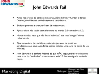 John Edwards Fail

      •   Ainda nas prévias do partido democrata, além de Hillary Clinton e Barack
          Obama, John Edwards também tentou a candidatura;

      •   Ele foi o primeiro a criar perﬁl em 24 redes sociais;

      •   Apesar disso, não soube usar: ele estava no mundo 2.0 com cabeça 1.0;

      •   Nunca mandou nada que não fosse “robótico” aos seus “amigos” destas
          redes sociais;

      •   Quando desistiu da candidatura, não foi capaz nem de emitir um
          agradecimento a seus apoiadores, apenas colocou uma carta na home de seu
          website;

      •   John Edwards é o perfeito modelo do que NÃO seguir, ele foi o cliente que
          pede o tal do “viralzinho”, achando que a web 2.0 funciona igual a mídia de
          massa.



                                                                    Mohamad Hajar Neto
Marketing Digital                                     Slides por:   Lucas Graczyki
                                                                    Marcela Brotto
 