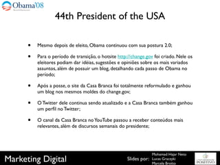 44th President of the USA

      •   Mesmo depois de eleito, Obama continuou com sua postura 2.0;

      •   Para o período de transição, o hotsite http://change.gov foi criado. Nele os
          eleitores podiam dar idéias, sugestões e opiniões sobre os mais variados
          assuntos, além de possuir um blog, detalhando cada passo de Obama no
          período;

      •   Após a posse, o site da Casa Branca foi totalmente reformulado e ganhou
          um blog nos mesmos moldes do change.gov;

      •   O Twitter dele continua sendo atualizado e a Casa Branca também ganhou
          um perﬁl no Twitter;

      •   O canal da Casa Branca no YouTube passou a receber conteúdos mais
          relevantes, além de discursos semanais do presidente;




                                                                    Mohamad Hajar Neto
Marketing Digital                                     Slides por:   Lucas Graczyki
                                                                    Marcela Brotto
 