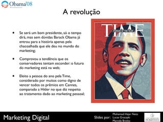 A revolução

   •   Se será um bom presidente, só o tempo
       dirá, mas sem dúvidas Barack Obama já
       entrou para a história apenas pela
       chacoalhada que ele deu no mundo do
       marketing;

   •   Comprovou a tendência que os
       conservadores tentam esconder: o futuro
       do marketing está na web;

   •   Eleito a pessoa do ano pela Time,
       considerado por muitos como digno de
       vencer todos os prêmios em Cannes,
       comparado a Hitler no que diz respeito
       ao tratamento dado ao marketing pessoal;




                                                                Mohamad Hajar Neto
Marketing Digital                                 Slides por:   Lucas Graczyki
                                                                Marcela Brotto
 