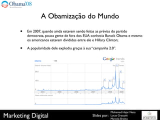 A Obamização do Mundo
      •   Em 2007, quando ainda estavam sendo feitas as prévias do partido
          democrata, pouca gente de fora dos EUA conhecia Barack Obama e mesmo
          os americanos estavam divididos entre ele e Hillary Clinton;

      •   A popularidade dele explodiu graças à sua “campanha 2.0”.




                                                                 Mohamad Hajar Neto
Marketing Digital                                  Slides por:   Lucas Graczyki
                                                                 Marcela Brotto
 