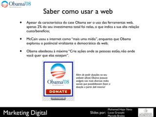 Saber como usar a web
      •   Apesar da característica do case Obama ser o uso das ferramentas web,
          apenas 2% do seu investimento total foi nelas, o que indica a sua alta relação
          custo/benefício;

      •   McCain usou a internet como “mais uma mídia”, enquanto que Obama
          explorou o potêncial viralizante e democrático da web;

      •   Obama obedeceu à máxima “Crie ações onde as pessoas estão, não onde
          você quer que elas estejam”.




                                            Além de pedir doações no seu
                                            website oﬁcial, Obama possuía
                                            widgets nas mais diversas redes
                                            sociais que possibilitavam fazer a
                                            doação a partir dali mesmo!




                                                                           Mohamad Hajar Neto
Marketing Digital                                         Slides por:      Lucas Graczyki
                                                                           Marcela Brotto
 