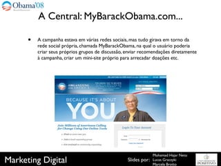 A Central: MyBarackObama.com...

      •   A campanha estava em várias redes sociais, mas tudo girava em torno da
          rede social própria, chamada MyBarackObama, na qual o usuário poderia
          criar seus próprios grupos de discussão, enviar recomendações diretamente
          à campanha, criar um mini-site próprio para arrecadar doações etc.




                                                                 Mohamad Hajar Neto
Marketing Digital                                  Slides por:   Lucas Graczyki
                                                                 Marcela Brotto
 