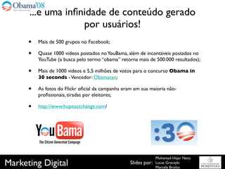 ...e uma inﬁnidade de conteúdo gerado
                   por usuários!
      •   Mais de 500 grupos no Facebook;

      •   Quase 1000 videos postados no YouBama, além de incontáveis postados no
          YouTube (a busca pelo termo “obama” retorna mais de 500.000 resultados);

      •   Mais de 1000 videos e 5,5 milhões de votos para o concurso Obama in
          30 seconds - Vencedor: Obamacan;

      •   As fotos do Flickr oﬁcial da campanha eram em sua maioria não-
          proﬁssionais, tiradas por eleitores;

      •   http://www.hopeactchange.com/




                                                                 Mohamad Hajar Neto
Marketing Digital                                  Slides por:   Lucas Graczyki
                                                                 Marcela Brotto
 