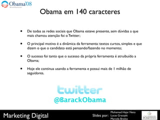 Obama em 140 caracteres

      •   De todas as redes sociais que Obama esteve presente, sem dúvidas a que
          mais chamou atenção foi o Twitter;

      •   O principal motivo é a dinâmica da ferramenta: textos curtos, simples e que
          dizem o que o candidato está pensando/fazendo no momento;

      •   O sucesso foi tanto que o sucesso da própria ferramenta é atruibuído a
          Obama;

      •   Hoje ele continua usando a ferramenta e possui mais de 1 milhão de
          seguidores.




                           @BarackObama
                                                                  Mohamad Hajar Neto
Marketing Digital                                   Slides por:   Lucas Graczyki
                                                                  Marcela Brotto
 