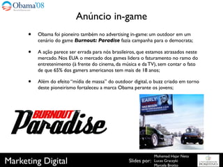 Anúncio in-game
      •   Obama foi pioneiro também no advertising in-game: um outdoor em um
          cenário do game Burnout: Paradise fazia campanha para o democrata;

      •   A ação parece ser errada para nós brasileiros, que estamos atrasados neste
          mercado. Nos EUA o mercado dos games lidera o faturamento no ramo do
          entretenimento (à frente do cinema, da música e da TV), sem contar o fato
          de que 65% dos gamers americanos tem mais de 18 anos;

      •   Além do efeito “mídia de massa” do outdoor digital, o buzz criado em torno
          deste pioneirismo fortaleceu a marca Obama perante os jovens;




                                                                  Mohamad Hajar Neto
Marketing Digital                                   Slides por:   Lucas Graczyki
                                                                  Marcela Brotto
 