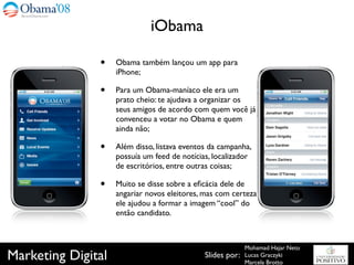iObama

               •    Obama também lançou um app para
                    iPhone;

               •    Para um Obama-maníaco ele era um
                    prato cheio: te ajudava a organizar os
                    seus amigos de acordo com quem você já
                    convenceu a votar no Obama e quem
                    ainda não;

               •    Além disso, listava eventos da campanha,
                    possuía um feed de notícias, localizador
                    de escritórios, entre outras coisas;

               •    Muito se disse sobre a eﬁcácia dele de
                    angariar novos eleitores, mas com certeza
                    ele ajudou a formar a imagem “cool” do
                    então candidato.



                                                            Mohamad Hajar Neto
Marketing Digital                             Slides por:   Lucas Graczyki
                                                            Marcela Brotto
 