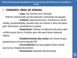 Plano Participação Resultados Plural Comércio de Perfumes e Cosméticos 
LTDA 
• FORMATO: ÁREA DE VENDAS 
- Lojas: De acordo com a função. 
Prêmio relacionado ao faturamento e tamanho da equipe. 
- Critérios: Meta financeira, meta física, venda 
média, produtividade, quanto vale um cliente e itens de baixo 
giro. (Gerentes, vendedoras e caixas) 
- Importante: Colocar no documento para cada 
critério quais são as funções que não participam daquele 
tópico. 
- Estabelecimento das metas: De maneira que 
proporcione um lucro liquido X%. 
- Circunstâncias em que podem haver perda 
parcial ou integral do prêmio: 
- Funcionário afastado não participa. 
 