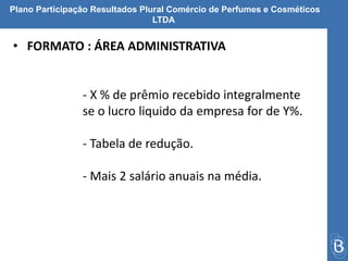 Plano Participação Resultados Plural Comércio de Perfumes e Cosméticos 
LTDA 
• FORMATO : ÁREA ADMINISTRATIVA 
- X % de prêmio recebido integralmente 
se o lucro liquido da empresa for de Y%. 
- Tabela de redução. 
- Mais 2 salário anuais na média. 
 