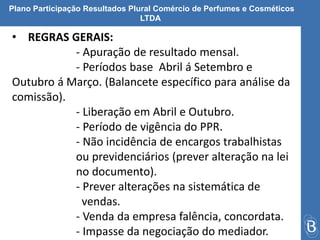 Plano Participação Resultados Plural Comércio de Perfumes e Cosméticos 
LTDA 
• REGRAS GERAIS: 
- Apuração de resultado mensal. 
- Períodos base Abril á Setembro e 
Outubro á Março. (Balancete específico para análise da 
comissão). 
- Liberação em Abril e Outubro. 
- Período de vigência do PPR. 
- Não incidência de encargos trabalhistas 
ou previdenciários (prever alteração na lei 
no documento). 
- Prever alterações na sistemática de 
vendas. 
- Venda da empresa falência, concordata. 
- Impasse da negociação do mediador. 
 