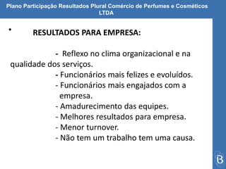 Plano Participação Resultados Plural Comércio de Perfumes e Cosméticos 
LTDA 
• RESULTADOS PARA EMPRESA: 
- Reflexo no clima organizacional e na 
qualidade dos serviços. 
- Funcionários mais felizes e evoluídos. 
- Funcionários mais engajados com a 
empresa. 
- Amadurecimento das equipes. 
- Melhores resultados para empresa. 
- Menor turnover. 
- Não tem um trabalho tem uma causa. 
 