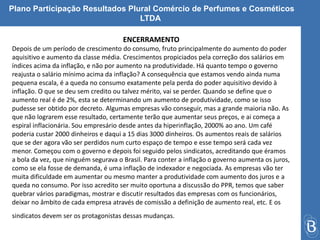 Plano Participação Resultados Plural Comércio de Perfumes e Cosméticos 
LTDA 
ENCERRAMENTO 
Depois de um período de crescimento do consumo, fruto principalmente do aumento do poder 
aquisitivo e aumento da classe média. Crescimentos propiciados pela correção dos salários em 
índices acima da inflação, e não por aumento na produtividade. Há quanto tempo o governo 
reajusta o salário mínimo acima da inflação? A consequência que estamos vendo ainda numa 
pequena escala, é a queda no consumo exatamente pela perda do poder aquisitivo devido à 
inflação. O que se deu sem credito ou talvez mérito, vai se perder. Quando se define que o 
aumento real é de 2%, esta se determinando um aumento de produtividade, como se isso 
pudesse ser obtido por decreto. Algumas empresas vão conseguir, mas a grande maioria não. As 
que não lograrem esse resultado, certamente terão que aumentar seus preços, e ai começa a 
espiral inflacionária. Sou empresário desde antes da hiperinflação, 2000% ao ano. Um café 
poderia custar 2000 dinheiros e daqui a 15 dias 3000 dinheiros. Os aumentos reais de salários 
que se der agora vão ser perdidos num curto espaço de tempo e esse tempo será cada vez 
menor. Começou com o governo e depois foi seguido pelos sindicatos, acreditando que éramos 
a bola da vez, que ninguém segurava o Brasil. Para conter a inflação o governo aumenta os juros, 
como se ela fosse de demanda, é uma inflação de indexador e negociada. As empresas vão ter 
muita dificuldade em aumentar ou mesmo manter a produtividade com aumento dos juros e a 
queda no consumo. Por isso acredito ser muito oportuna a discussão do PPR, temos que saber 
quebrar vários paradigmas, mostrar e discutir resultados das empresas com os funcionários, 
deixar no âmbito de cada empresa através de comissão a definição de aumento real, etc. E os 
sindicatos devem ser os protagonistas dessas mudanças. 
 
