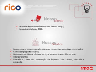  Home broker de investimentos com foco no varejo;
        Lançado em julho de 2011.




   Lançar a marca em um mercado altamente competitivo, com players renomados;
   Comunicar proposta de valor;
   Destacar o portfólio de ofertas e serviços e o atendimento diferenciado;
   Fidelizar clientes;
   Estabelecer canais de comunicação via Imprensa com clientes, mercado e
    prospects.
 