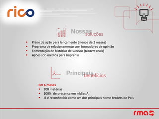    Plano de ação para lançamento (menos de 2 meses)
   Programa de relacionamento com formadores de opinião
   Fomentação de histórias de sucesso (traders reais)
   Ações sob medida para Imprensa




        Em 6 meses
         200 matérias
         100% de presença em mídias A
         Já é reconhecida como um dos principais home brokers do País
 
