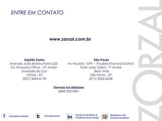 São Paulo
Av Paulista 1079 – Paulista Financial District,
Torre João Salém, 7º Andar
Bela Vista
São Paulo - SP
(011) 2626-6248
Espírito Santo
Avenida João Batista Parra 633
Ed. Enseada Office, 13º Andar
Enseada do Suá
Vitória - ES
(027) 3024-4170
ENTRE EM CONTATO
Demais localidades
0800 028 9001
www.zorzal.com.br
/ZorzalConsultoria /ZorzalConsult
Zorzal Consultores &
Auditores Associados
slideshare.net/
ZorzalConsultores
 