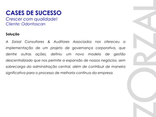 Solução
A Zorzal Consultores & Auditores Associados nos ofereceu a
implementação de um projeto de governança corporativa, que
dentre outras ações, definiu um novo modelo de gestão
descentralizado que nos permite a expansão de nossos negócios, sem
sobrecarga da administração central, além de contribuir de maneira
significativa para o processo de melhoria contínua da empresa.
CASES DE SUCESSO
Crescer com qualidade!
Cliente: Odontoscan
 
