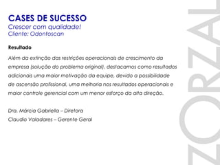 Resultado
Além da extinção das restrições operacionais de crescimento da
empresa (solução do problema original), destacamos como resultados
adicionais uma maior motivação da equipe, devido a possibilidade
de ascensão profissional, uma melhoria nos resultados operacionais e
maior controle gerencial com um menor esforço da alta direção. 
 
Dra. Márcia Gabriella – Diretora
Claudio Valadares – Gerente Geral
CASES DE SUCESSO
Crescer com qualidade!
Cliente: Odontoscan
 
