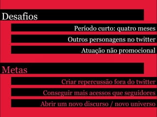 Desafios
                      Período curto: quatro meses
                    Outros personagens no twitter
                        Atuação não promocional


Metas
                 Criar repercussão fora do twitter
           Conseguir mais acessos que seguidores
           Abrir um novo discurso / novo universo
 