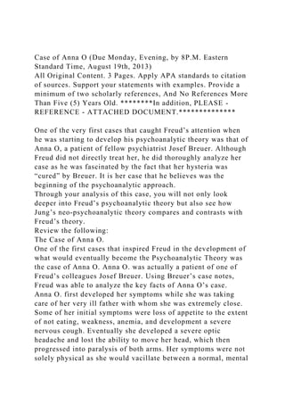 Case of Anna O (Due Monday, Evening, by 8P.M. Eastern
Standard Time, August 19th, 2013)
All Original Content. 3 Pages. Apply APA standards to citation
of sources. Support your statements with examples. Provide a
minimum of two scholarly references, And No References More
Than Five (5) Years Old. ********In addition, PLEASE -
REFERENCE - ATTACHED DOCUMENT.**************
One of the very first cases that caught Freud’s attention when
he was starting to develop his psychoanalytic theory was that of
Anna O, a patient of fellow psychiatrist Josef Breuer. Although
Freud did not directly treat her, he did thoroughly analyze her
case as he was fascinated by the fact that her hysteria was
“cured” by Breuer. It is her case that he believes was the
beginning of the psychoanalytic approach.
Through your analysis of this case, you will not only look
deeper into Freud’s psychoanalytic theory but also see how
Jung’s neo-psychoanalytic theory compares and contrasts with
Freud’s theory.
Review the following:
The Case of Anna O.
One of the first cases that inspired Freud in the development of
what would eventually become the Psychoanalytic Theory was
the case of Anna O. Anna O. was actually a patient of one of
Freud’s colleagues Josef Breuer. Using Breuer’s case notes,
Freud was able to analyze the key facts of Anna O’s case.
Anna O. first developed her symptoms while she was taking
care of her very ill father with whom she was extremely close.
Some of her initial symptoms were loss of appetite to the extent
of not eating, weakness, anemia, and development a severe
nervous cough. Eventually she developed a severe optic
headache and lost the ability to move her head, which then
progressed into paralysis of both arms. Her symptoms were not
solely physical as she would vacillate between a normal, mental
 