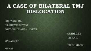A CASE OF BILATERAL TMJ
DISLOCATION
PREPARED BY,
DR. BHAVIK MIYANI
POST GRADUATE – 1st YEAR.
GUIDED BY,
DR. ANIL
MANAGUTTI
DR. SHAILESH
MENAT
 