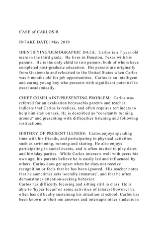 CASE of CARLOS R.
INTAKE DATE: May 2019
IDENTIFYING/DEMOGRAPHIC DATA: Carlos is a 7 year old
male in the third grade. He lives in Houston, Texas with his
parents. He is the only child to two parents, both of whom have
completed post-graduate education. His parents are originally
from Guatemala and relocated to the United States when Carlos
was 6 months old for job opportunities. Carlos is an intelligent
and caring young boy who presents with significant potential to
excel academically.
CHIEF COMPLAINT/PRESENTING PROBLEM: Carlos was
referred for an evaluation becausehis parents and teacher
indicate that Carlos is restless, and often requires reminders to
help him stay on task. He is described as "constantly running
around" and presenting with difficulties listening and following
instructions.
HISTORY OF PRESENT ILLNESS: Carlos enjoys spending
time with his friends, and participating in physical activities
such as swimming, running and skating. He also enjoys
participating in social events, and is often invited to play dates
and birthday parties. While Carlos interacts well with peers his
own age, his parents believe he is easily led and influenced by
others. Carlos does get upset when he does not receive
recognition or feels that he has been ignored. His teacher notes
that he sometimes acts 'socially immature', and that he often
demonstrates attention-seeking behavior.
Carlos has difficulty focusing and sitting still in class. He is
able to 'hyper focus' on some activities of interest however he
often has difficulty sustaining his attention at school. Carlos has
been known to blurt out answers and interrupts other students in
 