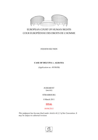 FOURTH SECTION
CASE OF DELVINA v. ALBANIA
(Application no. 49106/06)
JUDGMENT
(merits)
STRASBOURG
8 March 2011
FINAL
08/06/2011
This judgment has become final under Article 44 § 2 of the Convention. It
may be subject to editorial revision.
 
