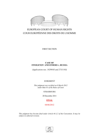 FIRST SECTION




                           CASE OF
                FINOGENOV AND OTHERS v. RUSSIA

                 (Applications nos. 18299/03 and 27311/03)




                                JUDGMENT

                   This judgment was rectified on 6 March 2012
                        under Rule 81 of the Rules of Court

                                STRASBOURG

                              20 December 2011

                                   FINAL

                                  04/06/2012



This judgment has become final under Article 44 § 2 of the Convention. It may be
subject to editorial revision.
 