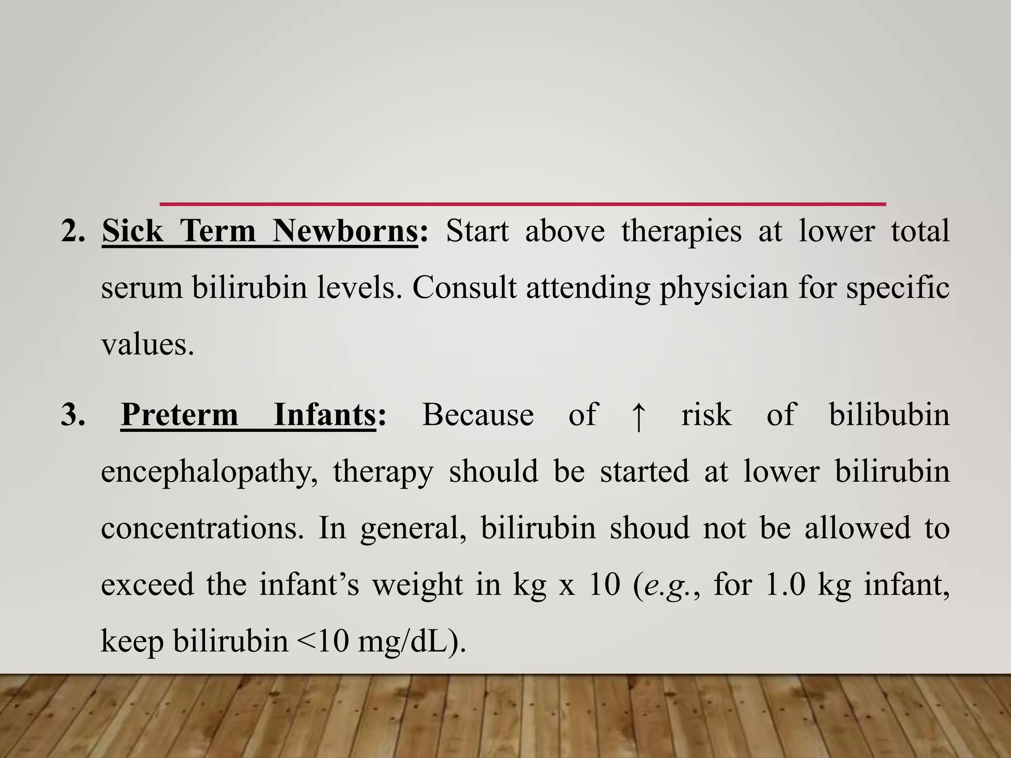 2. Sick Term Newborns: Start above therapies at lower total
serum bilirubin levels. Consult attending physician for specific
values.
3. Preterm Infants: Because of ↑ risk of bilibubin
encephalopathy, therapy should be started at lower bilirubin
concentrations. In general, bilirubin shoud not be allowed to
exceed the infant’s weight in kg x 10 (e.g., for 1.0 kg infant,
keep bilirubin <10 mg/dL).
 