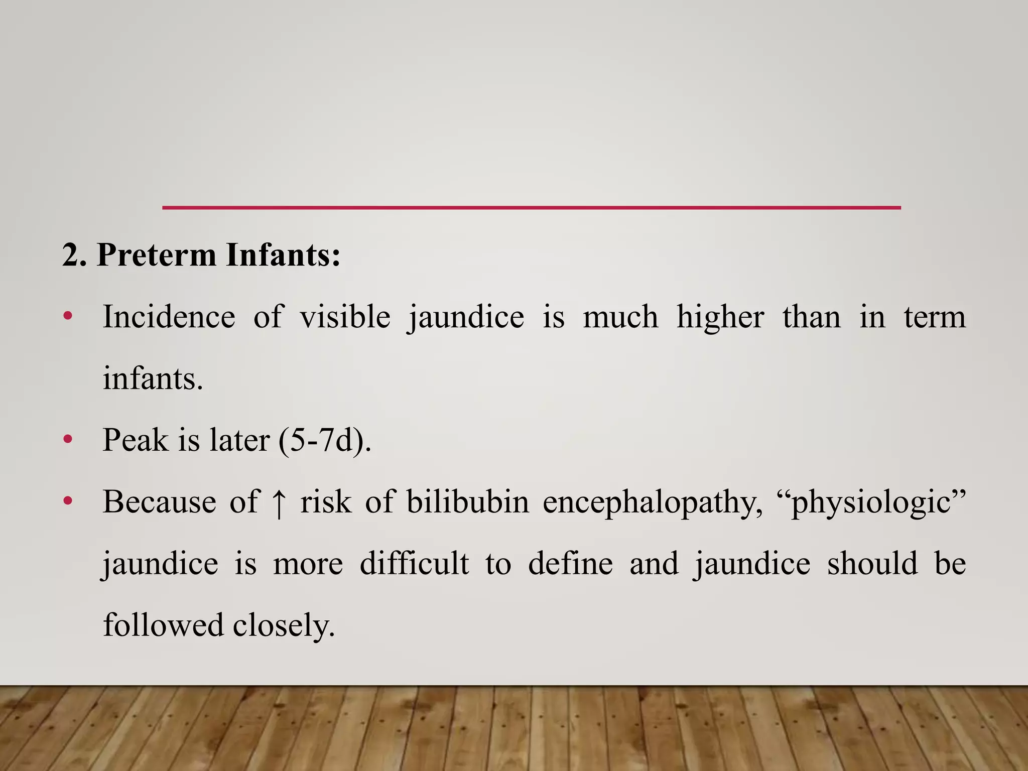 2. Preterm Infants:
• Incidence of visible jaundice is much higher than in term
infants.
• Peak is later (5-7d).
• Because of ↑ risk of bilibubin encephalopathy, “physiologic”
jaundice is more difficult to define and jaundice should be
followed closely.
 