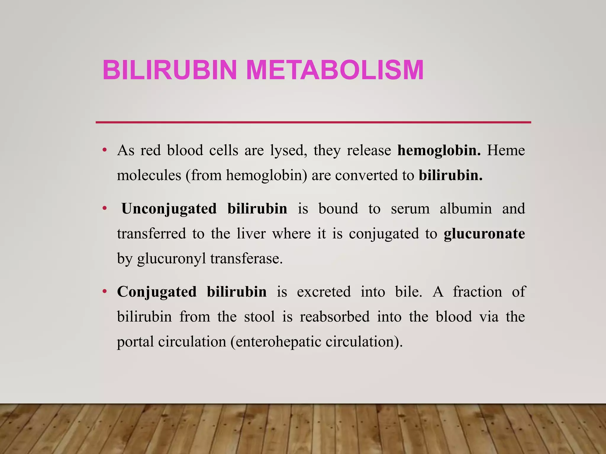 BILIRUBIN METABOLISM
• As red blood cells are lysed, they release hemoglobin. Heme
molecules (from hemoglobin) are converted to bilirubin.
• Unconjugated bilirubin is bound to serum albumin and
transferred to the liver where it is conjugated to glucuronate
by glucuronyl transferase.
• Conjugated bilirubin is excreted into bile. A fraction of
bilirubin from the stool is reabsorbed into the blood via the
portal circulation (enterohepatic circulation).
 