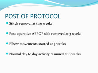 POST OF PROTOCOL
Stitch removal at two weeks
Post operative AEPOP slab removed at 3 weeks
Elbow movements started at 3 weeks
Normal day to day activity resumed at 8 weeks
 